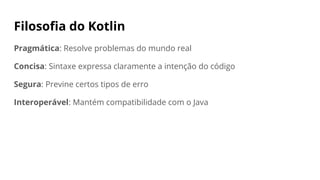 Filosofia do Kotlin
Pragmática: Resolve problemas do mundo real
Concisa: Sintaxe expressa claramente a intenção do código
Segura: Previne certos tipos de erro
Interoperável: Mantém compatibilidade com o Java
 