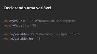 Declarando uma variável
val myValue = 15 // Declaração de tipo implícita
val myValue : Int = 15
var myVariable = 15 // Declaração de tipo implícita
var myVariable : Int = 15
 