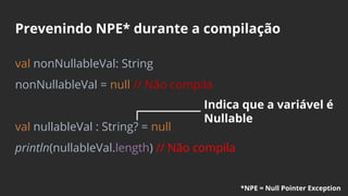 Prevenindo NPE* durante a compilação
val nonNullableVal: String
nonNullableVal = null // Não compila
val nullableVal : String? = null
println(nullableVal.length) // Não compila
Indica que a variável é
Nullable
*NPE = Null Pointer Exception
 