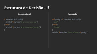 Estrutura de Decisão - if
Convencional
if (number % 2 == 0) {
println("$number é um número par")
} else {
println("$number é um número ímpar.")
}
Expressão
val parity = if (number % 2 == 0) {
"par"
} else {
"ímpar"
}
println("$number é um número $parity.")
 