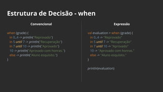Estrutura de Decisão - when
Convencional
when (grade) {
in 0..4 -> println("Reprovado")
in 5 until 7 -> println("Recuperação")
in 7 until 10 -> println("Aprovado")
10 -> println("Aprovado com honras.")
else -> println("Aluno esquisito.")
}
Expressão
val evaluation = when (grade) {
in 0..4 -> "Reprovado"
in 5 until 7 -> "Recuperação"
in 7 until 10 -> "Aprovado"
10 -> "Aprovado com honras."
else -> "Aluno esquisito."
}
println(evaluation)
 
