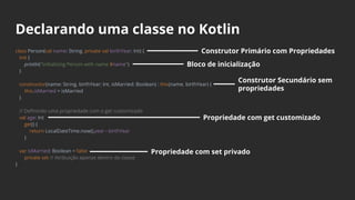 Declarando uma classe no Kotlin
class Person(val name: String, private val birthYear: Int) {
init {
println("Initializing Person with name $name")
}
constructor(name: String, birthYear: Int, isMarried: Boolean) : this(name, birthYear) {
this.isMarried = isMarried
}
// Definindo uma propriedade com o get customizado
val age: Int
get() {
return LocalDateTime.now().year - birthYear
}
var isMarried: Boolean = false
private set // Atribuição apenas dentro da classe
}
Construtor Primário com Propriedades
Bloco de inicialização
Construtor Secundário sem
propriedades
Propriedade com get customizado
Propriedade com set privado
 