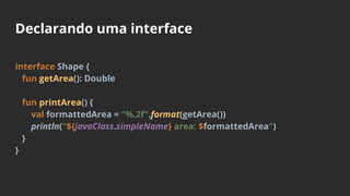 Declarando uma interface
interface Shape {
fun getArea(): Double
fun printArea() {
val formattedArea = "%.2f".format(getArea())
println("${javaClass.simpleName} area: $formattedArea")
}
}
 