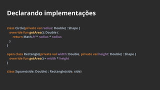Declarando implementações
class Circle(private val radius: Double) : Shape {
override fun getArea(): Double {
return Math.PI * radius * radius
}
}
open class Rectangle(private val width: Double, private val height: Double) : Shape {
override fun getArea() = width * height
}
class Square(side: Double) : Rectangle(side, side)
 