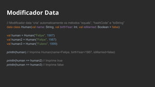 // Modificador data “cria” automaticamente os métodos “equals”, “hashCode” e “toString”
data class Human(val name: String, val birthYear: Int, val isMarried: Boolean = false)
val human = Human("Felipe", 1987)
val human2 = Human("Felipe", 1987)
val human3 = Human("Fulano", 1999)
println(human) // Imprime Human(name=Felipe, birthYear=1987, isMarried=false)
println(human == human2) // Imprime true
println(human == human3) // Imprime false
Modificador Data
 
