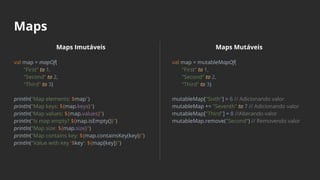Maps
Maps Imutáveis
val map = mapOf(
"First" to 1,
"Second" to 2,
"Third" to 3)
println("Map elements: $map")
println("Map keys: ${map.keys}")
println("Map values: ${map.values}")
println("Is map empty? ${map.isEmpty()}")
println("Map size: ${map.size}")
println("Map contains key: ${map.containsKey(key)}")
println("Value with key '$key': ${map[key]}")
Maps Mutáveis
val map = mutableMapOf(
"First" to 1,
"Second" to 2,
"Third" to 3)
mutableMap["Sixth"] = 6 // Adicionando valor
mutableMap += "Seventh" to 7 // Adicionando valor
mutableMap["Third"] = 8 //Alterando valor
mutableMap.remove("Second") // Removendo valor
 