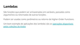 Lambdas
São funções que podem ser armazenadas em variáveis, passadas como
argumentos ou retornadas de outras funções.
Podem ser usadas como parâmetros ou retorno de Higher-Order Functions.
Um bom exemplo de aplicações dos lambdas são as operações disponíveis
pelas coleções do Kotlin
 