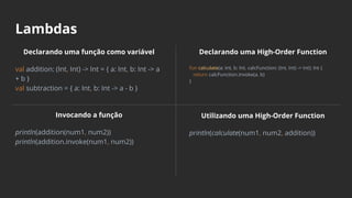 Lambdas
Declarando uma função como variável
val addition: (Int, Int) -> Int = { a: Int, b: Int -> a
+ b }
val subtraction = { a: Int, b: Int -> a - b }
Invocando a função
println(addition(num1, num2))
println(addition.invoke(num1, num2))
Declarando uma High-Order Function
fun calculate(a: Int, b: Int, calcFunction: (Int, Int) -> Int): Int {
return calcFunction.invoke(a, b)
}
Utilizando uma High-Order Function
println(calculate(num1, num2, addition))
 