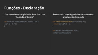 Funções - Declaração
Executando uma High-Order Function com
“Lambda Anônimo”
var result: Int = calculate(num1, num2) { a, b ->
(a * a) + (b * b)
}
Executando uma High-Order Function com
uma função declarada
fun otherFunnyOperation(a: Int, b: Int): Int {
return (a + a) * (b + b)
}
var result = calculate(num1, num2,
::otherFunnyOperation)
 