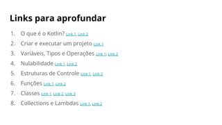 Links para aprofundar
1. O que é o Kotlin? Link 1, Link 2
2. Criar e executar um projeto Link 1
3. Variáveis, Tipos e Operações Link 1, Link 2
4. Nulabilidade Link 1, Link 2
5. Estruturas de Controle Link 1, Link 2
6. Funções Link 1, Link 2
7. Classes Link 1, Link 2, Link 3
8. Collections e Lambdas Link 1, Link 2
 