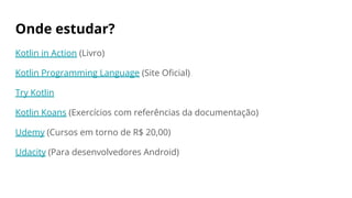 Onde estudar?
Kotlin in Action (Livro)
Kotlin Programming Language (Site Oficial)
Try Kotlin
Kotlin Koans (Exercícios com referências da documentação)
Udemy (Cursos em torno de R$ 20,00)
Udacity (Para desenvolvedores Android)
 