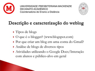 UNIVERSIDADE PRESBITERIANA MACKENZIE
DECANATO ACADÊMICO
Coordenadoria de Ensino a Distância
 Tipos de blogs
 O que é o blogger? (www.blogspot.com)
 Por que criar um blog em uma conta do Gmail?
 Análise de blogs de diversos tipos
 Atividades utilizando o Google Docs/Interação
com alunos e público-alvo em geral
Descrição e caracterização do weblog
 