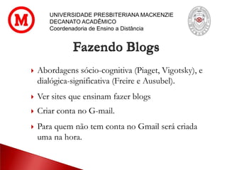 UNIVERSIDADE PRESBITERIANA MACKENZIE
DECANATO ACADÊMICO
Coordenadoria de Ensino a Distância
Fazendo Blogs
 Abordagens sócio-cognitiva (Piaget, Vigotsky), e
dialógica-significativa (Freire e Ausubel).
 Ver sites que ensinam fazer blogs
 Criar conta no G-mail.
 Para quem não tem conta no Gmail será criada
uma na hora.
 