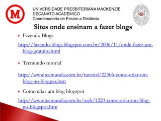 UNIVERSIDADE PRESBITERIANA MACKENZIE
DECANATO ACADÊMICO
Coordenadoria de Ensino a Distância
Sites onde ensinam a fazer blogs
 Fazendo Blogs
http://fazendo-blogs.blogspot.com.br/2006/11/onde-fazer-um-
blog-gratuito.html
 Tecmundo tutorial
http://www.tecmundo.com.br/tutorial/22306-como-criar-um-
blog-no-blogger.htm
 Como criar um blog blogspot
http://www.tecmundo.com.br/web/1220-como-criar-um-blog-
no-blogspot.htm
 