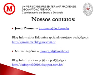  Josete Zimmer – jmzimmer@uol.com.br
Blog Informática Educativa apoiando projetos pedagógicos
http://jmzimmer.blog.uol.com.br
 Niuza Eugênia – niuzaegral@gmail.com
Blog Informática na pr@tica ped@gógica
http://infoprofe2010.blogspot.com.br/
Nossos contatos:
UNIVERSIDADE PRESBITERIANA MACKENZIE
DECANATO ACADÊMICO
Coordenadoria de Ensino a Distância
 