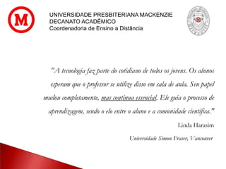 UNIVERSIDADE PRESBITERIANA MACKENZIE
DECANATO ACADÊMICO
Coordenadoria de Ensino a Distância
"A tecnologia faz parte do cotidiano de todos os jovens. Os alunos
esperam que o professor se utilize disso em sala de aula. Seu papel
mudou completamente, mas continua essencial. Ele guia o processo de
aprendizagem, sendo o elo entre o aluno e a comunidade científica."
Linda Harasim
Universidade Simon Fraser, Vancouver
 