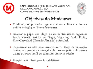 UNIVERSIDADE PRESBITERIANA MACKENZIE
DECANATO ACADÊMICO
Coordenadoria de Ensino a Distância
 Conhecer, compreender e aprender como utilizar um blog na
prática pedagógica. Especificamente:
 Analisar o papel dos blogs e suas contribuições, seguindo
fundamentação teórica de Piaget, Vygotsky, Paulo Freire,
Yves Chevallard (Geraldo Almeida) e Ausubel.
 Apresentar estudos anteriores sobre os blogs na educação
brasileira e promover situações de uso na prática da escola
diante do novo perfil do educador do nosso século.
 Criação de um blog para fins didáticos

Objetivos do Minicurso
 