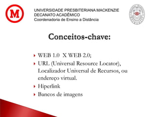 UNIVERSIDADE PRESBITERIANA MACKENZIE
DECANATO ACADÊMICO
Coordenadoria de Ensino a Distância
 WEB 1.0 X WEB 2.0;
 URL (Universal Resource Locator),
Localizador Universal de Recursos, ou
endereço virtual.
 Hiperlink
 Bancos de imagens
Conceitos-chave:
 