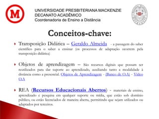 UNIVERSIDADE PRESBITERIANA MACKENZIE
DECANATO ACADÊMICO
Coordenadoria de Ensino a Distância
 Transposição Didática – Geraldo Almeida - a passagem do saber
científico para o saber a ensinar (os processos de adaptação ocorrem pela
transposição didática)
 Objetos de aprendizagem – São recursos digitais que possam ser
reutilizados para dar suporte ao aprendizado, auxiliando tanto a modalidade à
distância como a presencial. Objetos de Aprendizagem - (Banco de O.A) - Vídeo
O.A
 REA (Recursos Educacionais Abertos) - materiais de ensino,
aprendizado e pesquisa em qualquer suporte ou mídia, que estão sob domínio
público, ou estão licenciados de maneira aberta, permitindo que sejam utilizados ou
adaptados por terceiros.
Conceitos-chave:
 