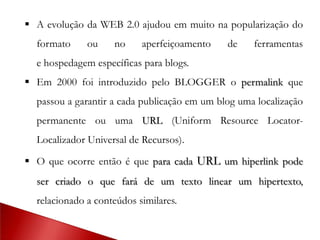  A evolução da WEB 2.0 ajudou em muito na popularização do
formato ou no aperfeiçoamento de ferramentas
e hospedagem específicas para blogs.
 Em 2000 foi introduzido pelo BLOGGER o permalink que
passou a garantir a cada publicação em um blog uma localização
permanente ou uma URL (Uniform Resource Locator-
Localizador Universal de Recursos).
 O que ocorre então é que para cada URL um hiperlink pode
ser criado o que fará de um texto linear um hipertexto,
relacionado a conteúdos similares.
 