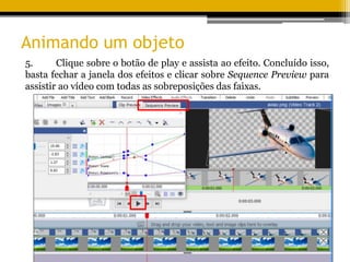 Animando um objeto
5. Clique sobre o botão de play e assista ao efeito. Concluído isso,
basta fechar a janela dos efeitos e clicar sobre Sequence Preview para
assistir ao vídeo com todas as sobreposições das faixas.
 