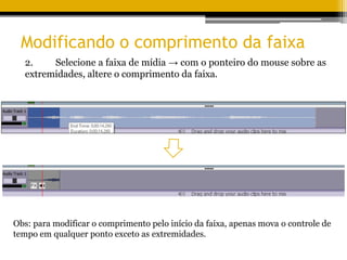 Modificando o comprimento da faixa
2. Selecione a faixa de mídia → com o ponteiro do mouse sobre as
extremidades, altere o comprimento da faixa.
Obs: para modificar o comprimento pelo início da faixa, apenas mova o controle de
tempo em qualquer ponto exceto as extremidades.
 
