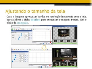 Ajustando o tamanho da tela
Caso a imagem apresentar bordas ou resolução incoerente com a tela,
basta aplicar o efeito Motion para aumentar a imagem. Porém, sem o
efeito da animação.
 