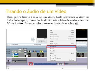 Tirando o áudio de um vídeo
Caso queira tirar o áudio de um vídeo, basta selecionar o vídeo na
linha do tempo e, com o botão direito sob a faixa de áudio, clicar em
Mute Audio. Para controlar o volume, basta clicar sobre .
 