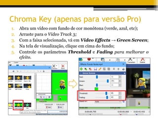 Chroma Key (apenas para versão Pro)
1. Abra um vídeo com fundo de cor monótona (verde, azul, etc);
2. Arraste para o Video Track 3;
3. Com a faixa selecionada, vá em Video Effects → Green Screen;
4. Na tela de visualização, clique em cima do fundo;
5. Controle os parâmetros Threshold e Fading para melhorar o
efeito.
 