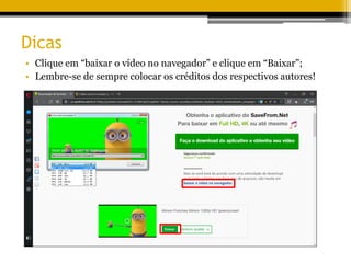 Dicas
• Clique em “baixar o vídeo no navegador” e clique em “Baixar”;
• Lembre-se de sempre colocar os créditos dos respectivos autores!
 