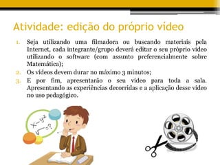 Atividade: edição do próprio vídeo
1. Seja utilizando uma filmadora ou buscando materiais pela
Internet, cada integrante/grupo deverá editar o seu próprio vídeo
utilizando o software (com assunto preferencialmente sobre
Matemática);
2. Os vídeos devem durar no máximo 3 minutos;
3. E por fim, apresentarão o seu vídeo para toda a sala.
Apresentando as experiências decorridas e a aplicação desse vídeo
no uso pedagógico.
 