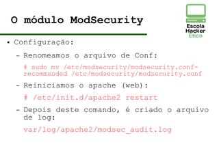 O módulo ModSecurity
● Configuração:
– Renomeamos o arquivo de Conf:
# sudo mv /etc/modsecurity/modsecurity.conf-
recommended /etc/modsecurity/modsecurity.conf
– Reiniciamos o apache (web):
# /etc/init.d/apache2 restart
– Depois deste comando, é criado o arquivo
de log:
var/log/apache2/modsec_audit.log
 