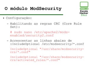O módulo ModSecurity
● Configuração:
– Habilitando as regras CRC (Core Rule
Set):
# sudo nano /etc/apache2/mods-
enabled/security2.conf
– Acrescentar as linhas abaixo de
:IncludeOptional /etc/modsecurity/*.conf
IncludeOptional "/usr/share/modsecurity-
crs/*.conf"
IncludeOptional "/usr/share/modsecurity-
crs/activated_rules/*.conf"
 