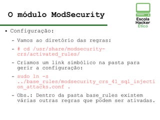 O módulo ModSecurity
● Configuração:
– Vamos ao diretório das regras:
– # cd /usr/share/modsecurity-
crs/activated_rules/
– Criamos um link simbólico na pasta para
gerir a configuração:
– sudo ln -s
../base_rules/modsecurity_crs_41_sql_injecti
on_attacks.conf .
– Obs.: Dentro da pasta base_rules existem
várias outras regras que podem ser ativadas.
 