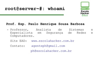 root@server~#: whoami
Prof. Esp. Paulo Henrique Sousa Barbosa
– Professor, Analista de Sistemas e
Especialista em Segurança de Redes e
Computadores.
Site EAD: www.escolahacker.com.br
Contato: agenteph@gmail.com
ph@escolahacker.com.br
 