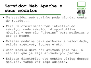 Servidor Web Apache e
seus módulos
● Um servidor web sozinho pode não dar conta
do recado...
● Para um crescimento bem intuitivo do
serviço, cada servidor disponibiliza
módulos – que são “plugins” para melhorar o
uso do mesmo.
● Existem módulos para melhorar a velocidade,
exibir arquivos, ícones e etc.
● Cada módulo deve ser ativado para tal, a
não ser que já seja ativado por padrão.
● Existem diretórios que contém vários desses
módulos. Vamos ver logo adiante.
 