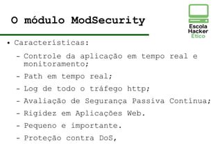 O módulo ModSecurity
● Características:
– Controle da aplicação em tempo real e
monitoramento;
– Path em tempo real;
– Log de todo o tráfego http;
– Avaliação de Segurança Passiva Contínua;
– Rigidez em Aplicações Web.
– Pequeno e importante.
– Proteção contra DoS,
 