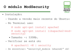O módulo ModSecurity
● Instalação:
– Usando a versão mais recente do Ubuntu:
– No Terminal use:
# sudo apt-get install apache2
# sudo apt-get install libapache2-mod-
security2
● Tamanho ~: 530Kb.
– Verificar se está ok:
# apachectl -M | security
– Se encontrar: “security2_module (shared)” ok!
 