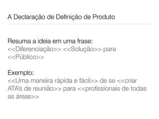 A Declaração de Deﬁnição de Produto


Resuma a ideia em uma frase:
<<Diferenciação>> <<Solução>> para
<<Público>>

Exemplo:
<<Uma maneira rápida e fácil>> de se <<criar
ATA’s de reunião>> para <<proﬁssionais de todas
as áreas>>
 