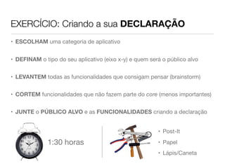 EXERCÍCIO: Criando a sua DECLARAÇÃO
• ESCOLHAM uma categoria de aplicativo


• DEFINAM o tipo do seu aplicativo (eixo x-y) e quem será o público alvo


• LEVANTEM todas as funcionalidades que consigam pensar (brainstorm)


• CORTEM funcionalidades que não fazem parte do core (menos importantes)


• JUNTE o PÚBLICO ALVO e as FUNCIONALIDADES criando a declaração


                                                        • Post-It

              1:30 horas                                • Papel
                                                        • Lápis/Caneta
 