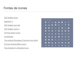Fontes de ícones

iOS Toolbar Icons

Glyphish’/>

iOS Toolbar Icon Set

iOS Toolbar Icons 2

30 Free Vector Icons

iconSweets

The Android Developer Common Icon Set II

30 Free Android Menu Icons

Free Android 2.x Monster Icons
 