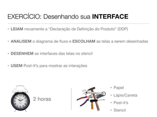 EXERCÍCIO: Desenhando sua INTERFACE
• LEIAM novamente a “Declaração de Deﬁnição do Produto” (DDP)


• ANALISEM o diagrama de ﬂuxo e ESCOLHAM as telas a serem desenhadas


• DESENHEM as interfaces das telas no stencil


• USEM Post-It’s para mostrar as interações




                                                    • Papel
                                                    • Lápis/Caneta
             2 horas
                                                    • Post-it’s
                                                    • Stencil
 