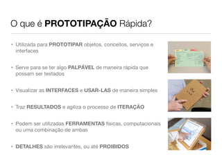 O que é PROTOTIPAÇÃO Rápida?

• Utilizada para PROTOTIPAR objetos, conceitos, serviços e
  interfaces


• Serve para se ter algo PALPÁVEL de maneira rápida que
  possam ser testados


• Visualizar as INTERFACES e USAR-LAS de maneira simples


• Traz RESULTADOS e agiliza o processo de ITERAÇÃO


• Podem ser utilizadas FERRAMENTAS físicas, computacionais
  ou uma combinação de ambas


• DETALHES são irrelevantes, ou até PROIBIDOS
 