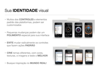 Sua IDENTIDADE visual

• Muitos dos CONTROLES e elementos
  padrão das plataformas, podem ser
  customizados


• Pequenas mudanças podem dar um
  POLIMENTO especial para sua interface


• EVITE mudar radicalmente os controles
  que fazem ações PADRÃO


• CRIE temas diferentes, com cores,
  texturas, e imagens e teste o MELHOR


• Busque inspiração no MUNDO REAL!
 