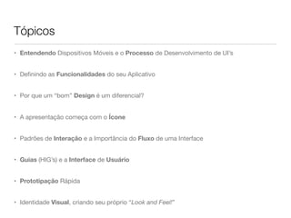 Tópicos
• Entendendo Dispositivos Móveis e o Processo de Desenvolvimento de UI’s
• Deﬁnindo as Funcionalidades do seu Aplicativo
• Por que um “bom” Design é um diferencial?
• A apresentação começa com o Ícone
• Padrões de Interação e a Importância do Fluxo de uma Interface
• Guias (HIG’s) e a Interface de Usuário
• Prototipação Rápida
• Identidade Visual, criando seu próprio “Look and Feel!”
 
