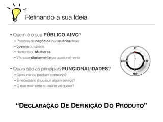 Reﬁnando a sua Ideia
“DECLARAÇÃO DE DEFINIÇÃO DO PRODUTO”
• Quem é o seu PÚBLICO ALVO?
• Pessoas de negócios ou usuários ﬁnais
• Jovens ou idosos
• Homens ou Mulheres
• Vão usar diariamente ou ocasionalmente
• Quais são as principais FUNCIONALIDADES?
• Consumir ou produzir conteúdo?
• É necessário já possuir algum serviço?
• O que realmente o usuário vai querer?
 