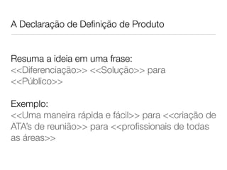 A Declaração de Deﬁnição de Produto
Resuma a ideia em uma frase:
<<Diferenciação>> <<Solução>> para
<<Público>>
Exemplo:
<<Uma maneira rápida e fácil>> para <<criação de
ATA’s de reunião>> para <<proﬁssionais de todas
as áreas>>
 