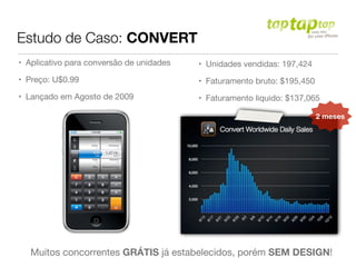 Estudo de Caso: CONVERT
• Aplicativo para conversão de unidades
• Preço: U$0.99
• Lançado em Agosto de 2009
• Unidades vendidas: 197,424
• Faturamento bruto: $195,450
• Faturamento liquido: $137,065
Muitos concorrentes GRÁTIS já estabelecidos, porém SEM DESIGN!
2 meses
 