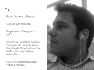 Eu...
• Paolo Domenico Passeri
• Curioso por natureza!
• Engenheiro + Designer +
MKT
• Antes: Co-Fundador, Aluno e
Professor do Faber-Ludens,
Gerente de Desenvolvimento
de Produtos na Positivo
Informática
• Hoje: me preparando para
voltar a estudar.
 
