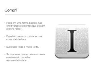 Como?
• Foco em uma forma padrão, não
em diversos elementos que deixam
o icone “sujo”.
• Escolha cores com cuidado, use
cores da interface.
• Evite usar fotos e muito texto.
• Se usar uma marca, deixe somente
o necessário para dar
representatividade.
 